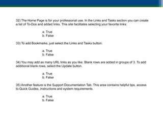 32) The Home Page is for your professional use. In the Links and Tasks section you can create
a list of To-Dos and added links. This site facilitates selecting your favorite links:

                  a. True
                  b. False

33) To add Bookmarks, just select the Links and Tasks button:

                  a. True
                  b. False

34) You may add as many URL links as you like. Blank rows are added in groups of 3. To add
additional blank rows, select the Update button.

                  a. True
                  b. False

35) Another feature is the Support Documentation Tab. This area contains helpful tips, access
to Quick Guides, instructions and system requirements.

                  a. True
                  b. False
 