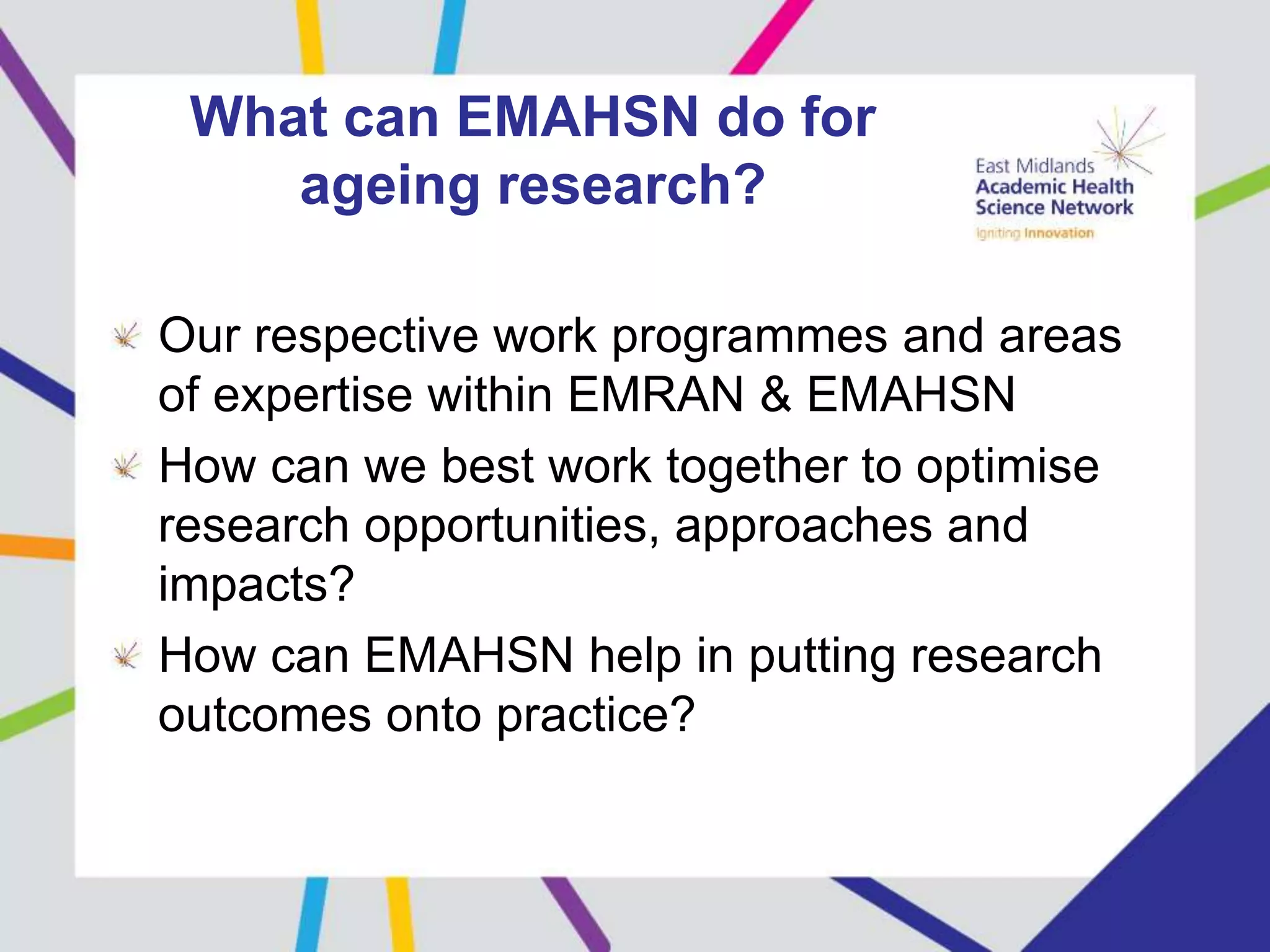 What can EMAHSN do for
ageing research?
Our respective work programmes and areas
of expertise within EMRAN & EMAHSN
How can we best work together to optimise
research opportunities, approaches and
impacts?
How can EMAHSN help in putting research
outcomes onto practice?
 