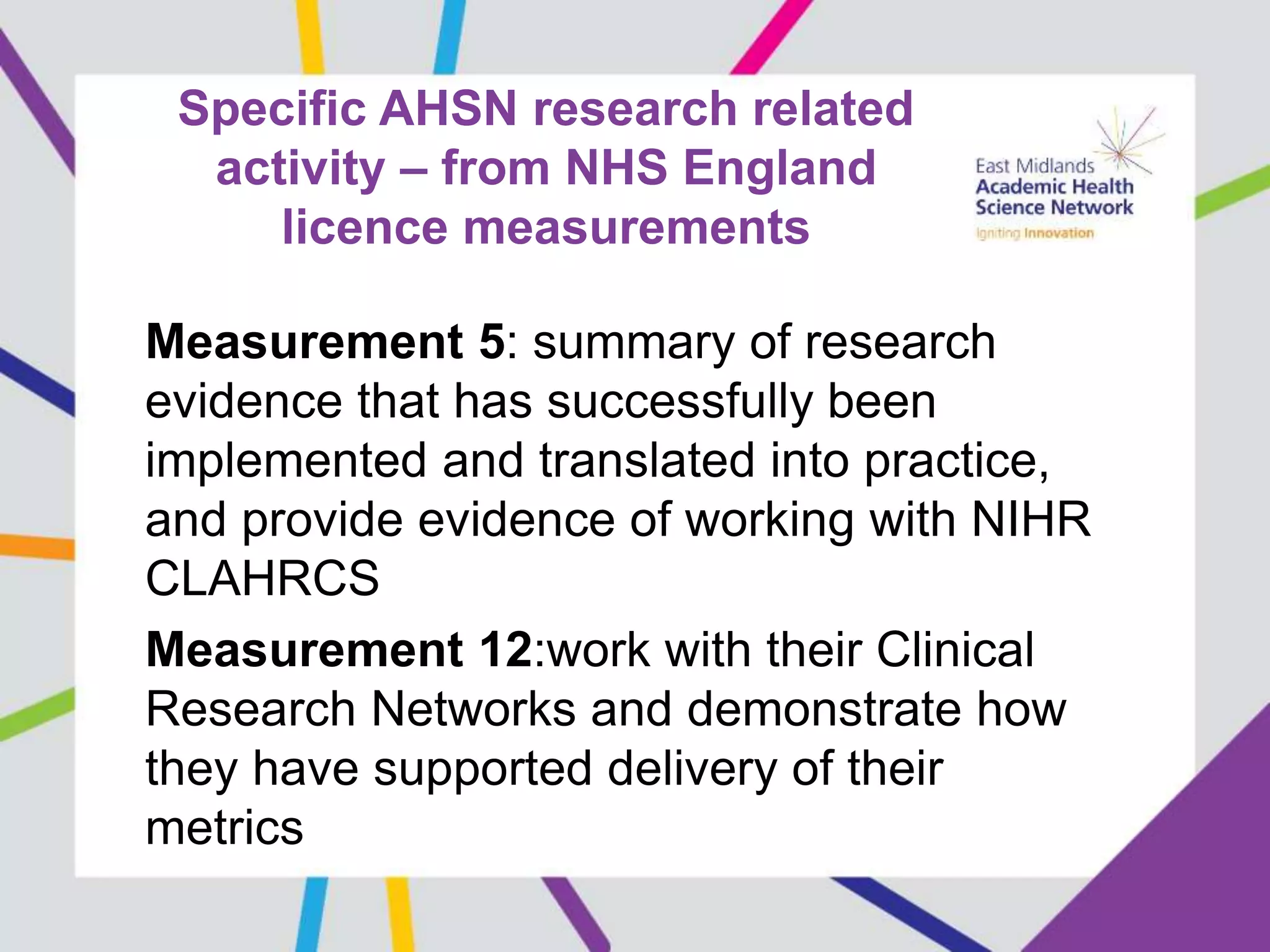 Specific AHSN research related
activity – from NHS England
licence measurements
Measurement 5: summary of research
evidence that has successfully been
implemented and translated into practice,
and provide evidence of working with NIHR
CLAHRCS
Measurement 12:work with their Clinical
Research Networks and demonstrate how
they have supported delivery of their
metrics
 