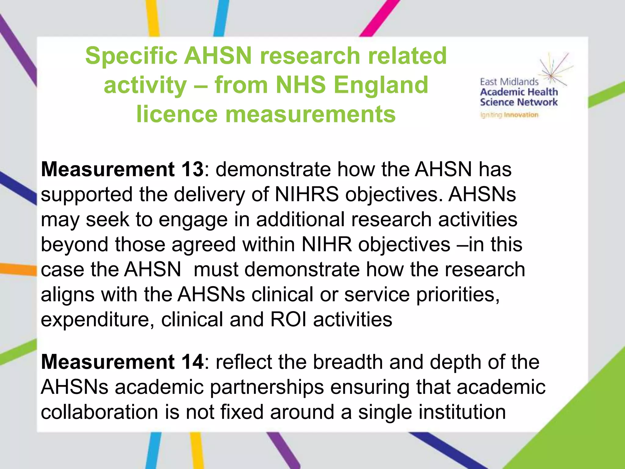 Specific AHSN research related
activity – from NHS England
licence measurements
Measurement 13: demonstrate how the AHSN has
supported the delivery of NIHRS objectives. AHSNs
may seek to engage in additional research activities
beyond those agreed within NIHR objectives –in this
case the AHSN must demonstrate how the research
aligns with the AHSNs clinical or service priorities,
expenditure, clinical and ROI activities
Measurement 14: reflect the breadth and depth of the
AHSNs academic partnerships ensuring that academic
collaboration is not fixed around a single institution
 
