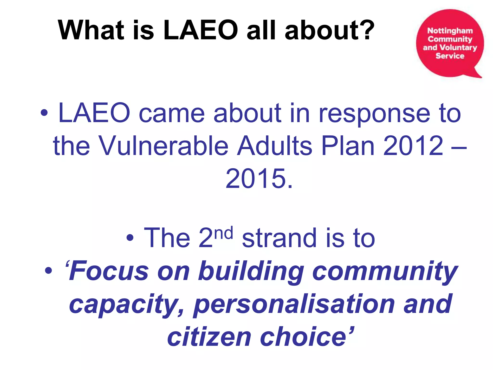 • LAEO came about in response to
the Vulnerable Adults Plan 2012 –
2015.
• The 2nd strand is to
• ‘Focus on building community
capacity, personalisation and
citizen choice’
What is LAEO all about?
 