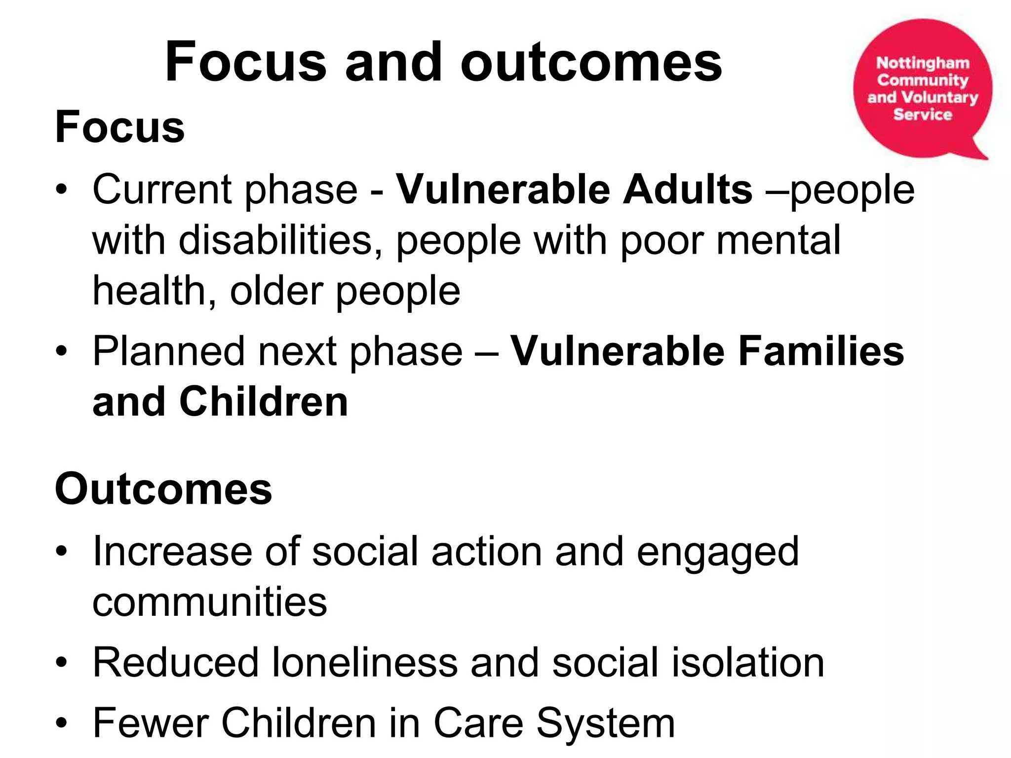 Focus
• Current phase - Vulnerable Adults –people
with disabilities, people with poor mental
health, older people
• Planned next phase – Vulnerable Families
and Children
Outcomes
• Increase of social action and engaged
communities
• Reduced loneliness and social isolation
• Fewer Children in Care System
Focus and outcomes
 