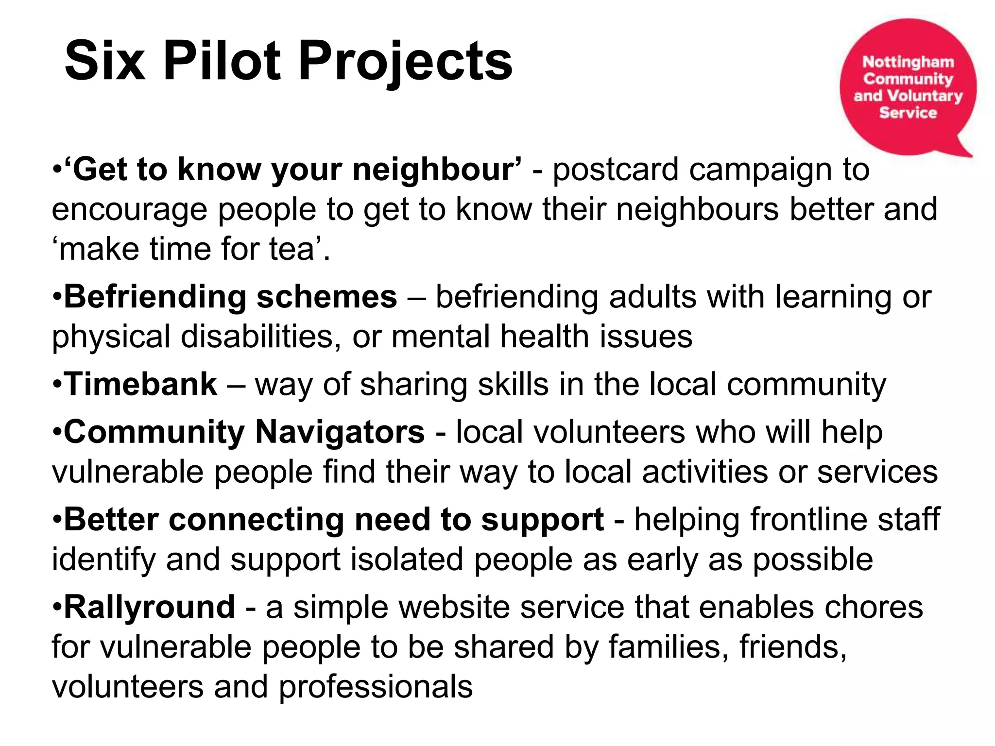 •‘Get to know your neighbour’ - postcard campaign to
encourage people to get to know their neighbours better and
‘make time for tea’.
•Befriending schemes – befriending adults with learning or
physical disabilities, or mental health issues
•Timebank – way of sharing skills in the local community
•Community Navigators - local volunteers who will help
vulnerable people find their way to local activities or services
•Better connecting need to support - helping frontline staff
identify and support isolated people as early as possible
•Rallyround - a simple website service that enables chores
for vulnerable people to be shared by families, friends,
volunteers and professionals
Six Pilot Projects
 