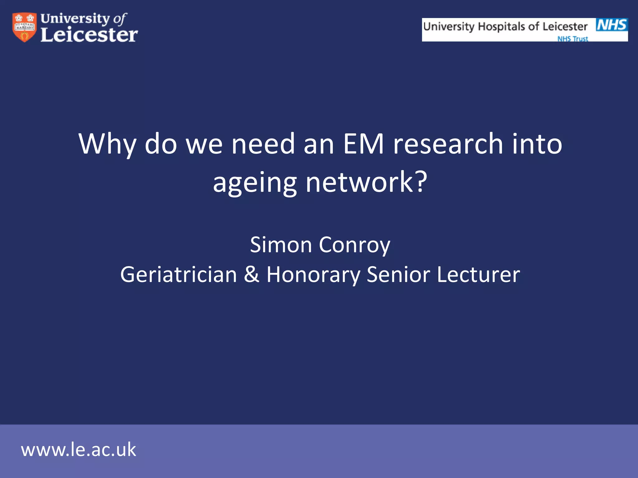 www.le.ac.uk
Why do we need an EM research into
ageing network?
Simon Conroy
Geriatrician & Honorary Senior Lecturer
 