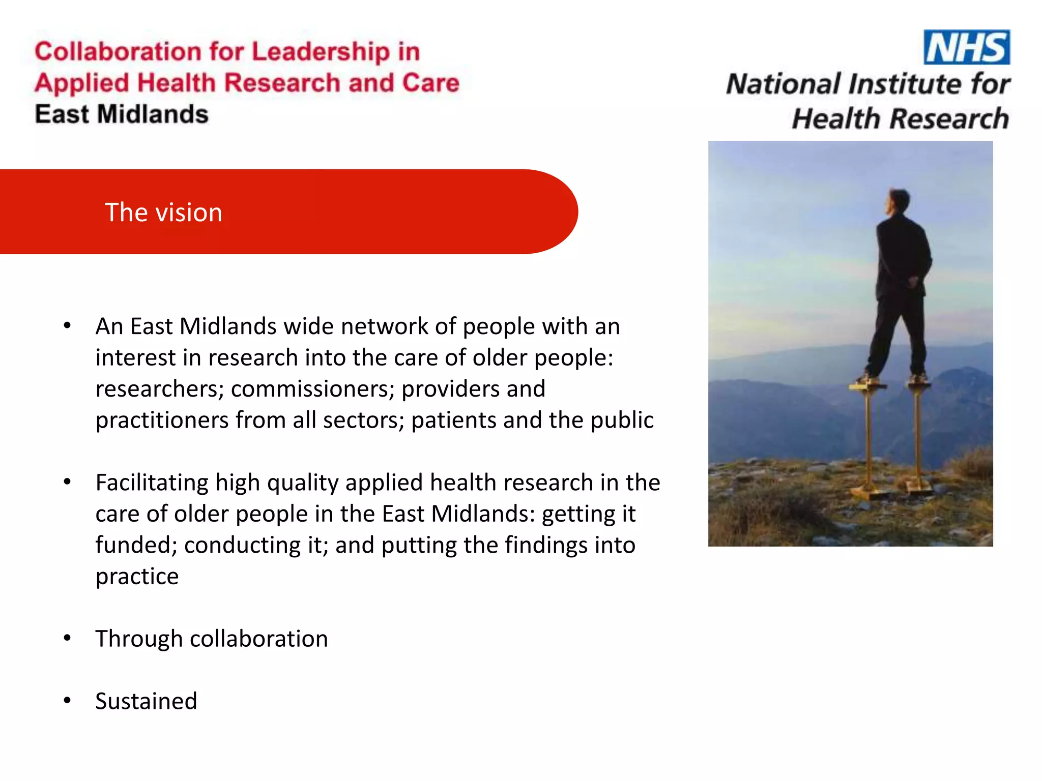 The vision
• An East Midlands wide network of people with an
interest in research into the care of older people:
researchers; commissioners; providers and
practitioners from all sectors; patients and the public
• Facilitating high quality applied health research in the
care of older people in the East Midlands: getting it
funded; conducting it; and putting the findings into
practice
• Through collaboration
• Sustained
 