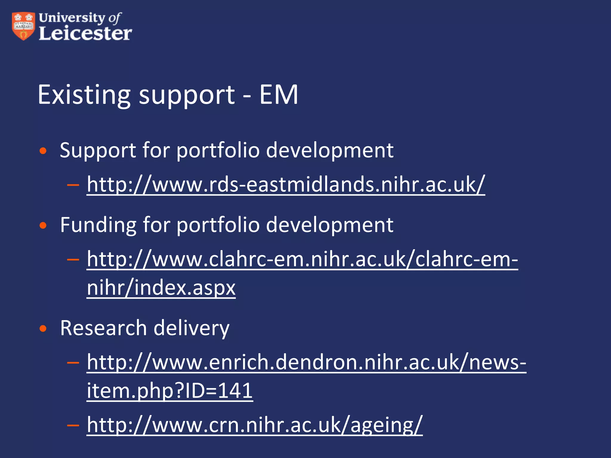 Existing support - EM
• Support for portfolio development
– http://www.rds-eastmidlands.nihr.ac.uk/
• Funding for portfolio development
– http://www.clahrc-em.nihr.ac.uk/clahrc-em-
nihr/index.aspx
• Research delivery
– http://www.enrich.dendron.nihr.ac.uk/news-
item.php?ID=141
– http://www.crn.nihr.ac.uk/ageing/
 