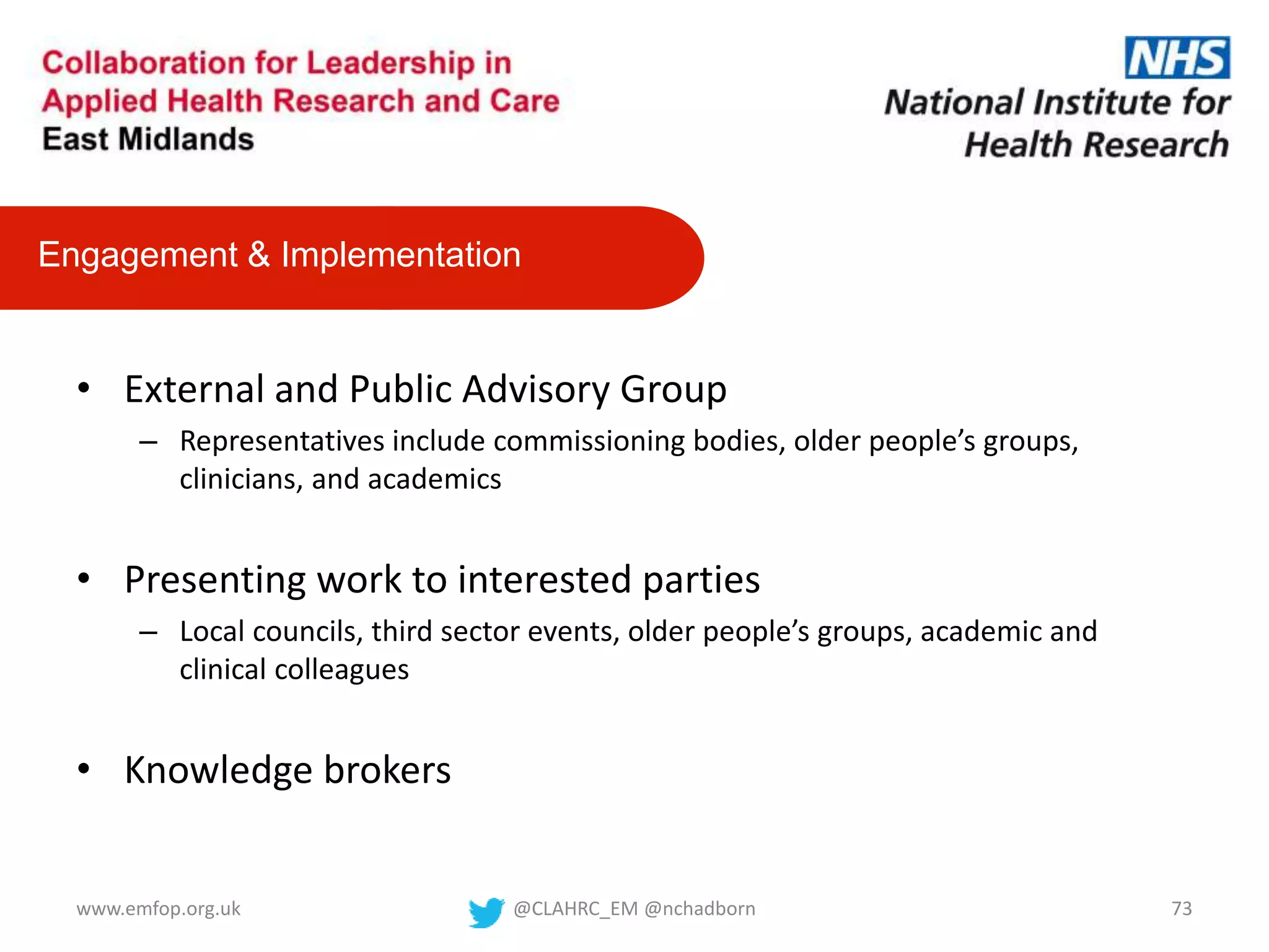 • External and Public Advisory Group
– Representatives include commissioning bodies, older people’s groups,
clinicians, and academics
• Presenting work to interested parties
– Local councils, third sector events, older people’s groups, academic and
clinical colleagues
• Knowledge brokers
Engagement & Implementation
@CLAHRC_EM @nchadborn 73www.emfop.org.uk
 