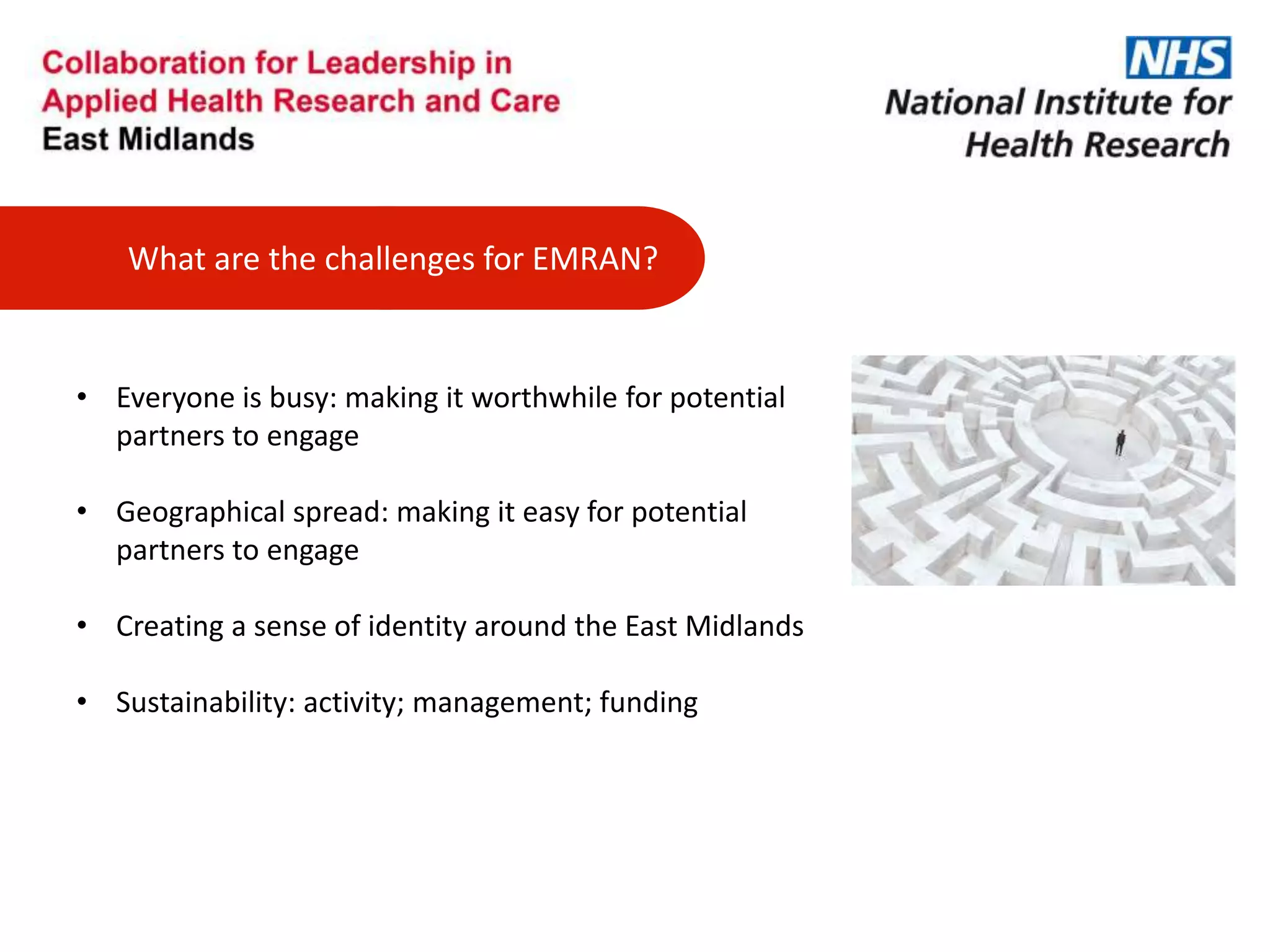 What are the challenges for EMRAN?
• Everyone is busy: making it worthwhile for potential
partners to engage
• Geographical spread: making it easy for potential
partners to engage
• Creating a sense of identity around the East Midlands
• Sustainability: activity; management; funding
 