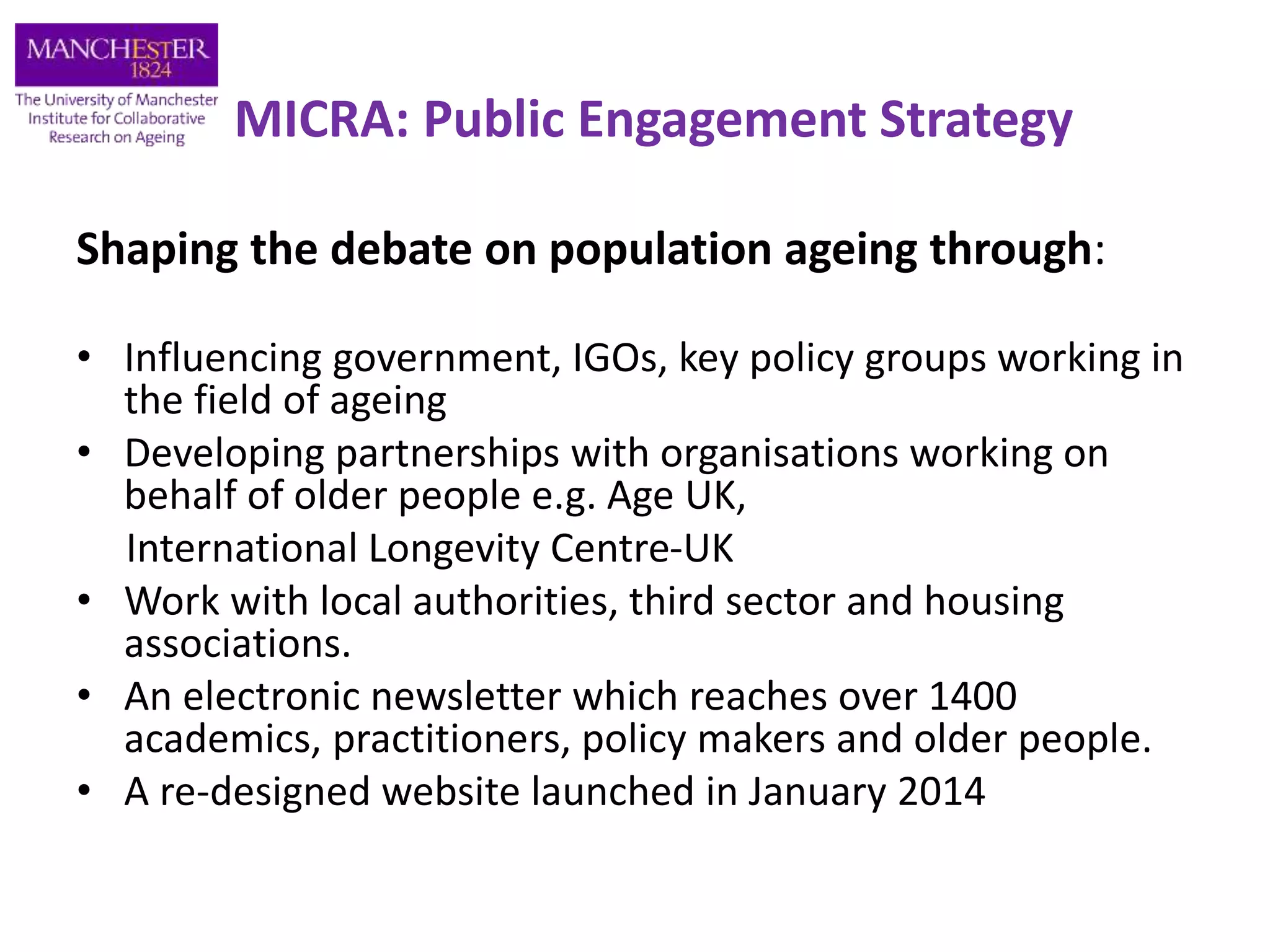 MICRA: Public Engagement Strategy
Shaping the debate on population ageing through:
• Influencing government, IGOs, key policy groups working in
the field of ageing
• Developing partnerships with organisations working on
behalf of older people e.g. Age UK,
International Longevity Centre-UK
• Work with local authorities, third sector and housing
associations.
• An electronic newsletter which reaches over 1400
academics, practitioners, policy makers and older people.
• A re-designed website launched in January 2014
 