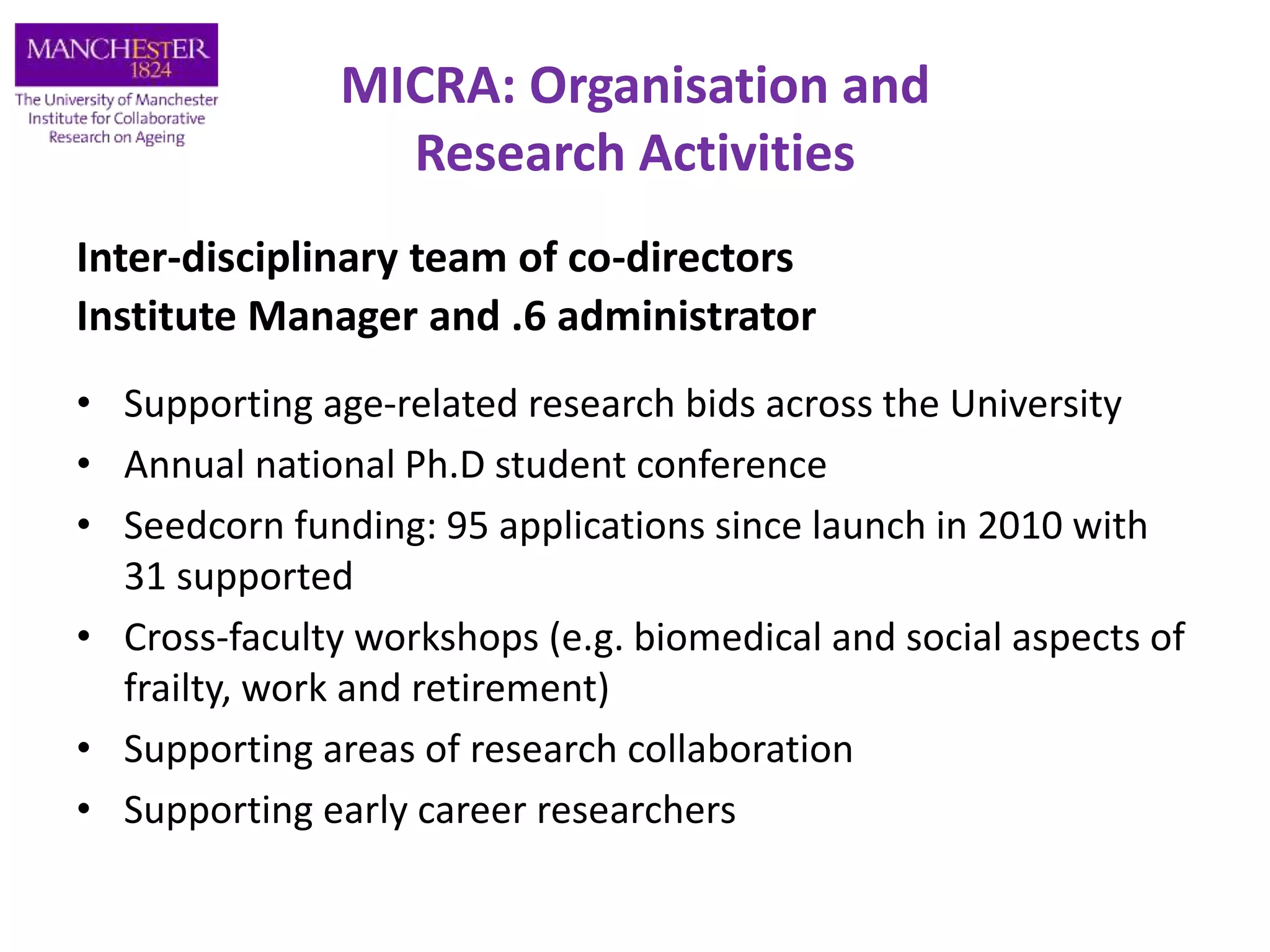 MICRA: Organisation and
Research Activities
Inter-disciplinary team of co-directors
Institute Manager and .6 administrator
• Supporting age-related research bids across the University
• Annual national Ph.D student conference
• Seedcorn funding: 95 applications since launch in 2010 with
31 supported
• Cross-faculty workshops (e.g. biomedical and social aspects of
frailty, work and retirement)
• Supporting areas of research collaboration
• Supporting early career researchers
 