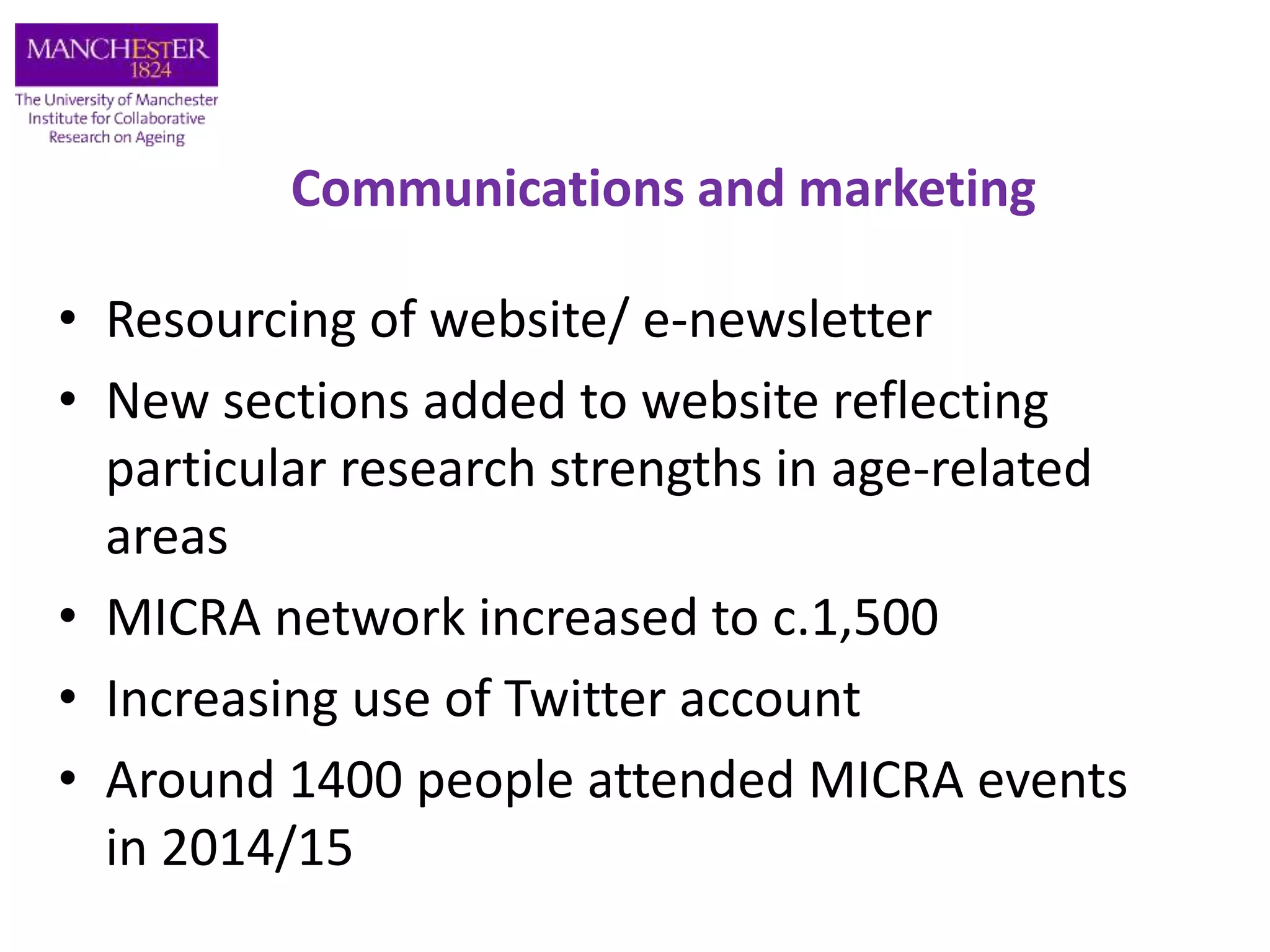 Communications and marketing
• Resourcing of website/ e-newsletter
• New sections added to website reflecting
particular research strengths in age-related
areas
• MICRA network increased to c.1,500
• Increasing use of Twitter account
• Around 1400 people attended MICRA events
in 2014/15
 