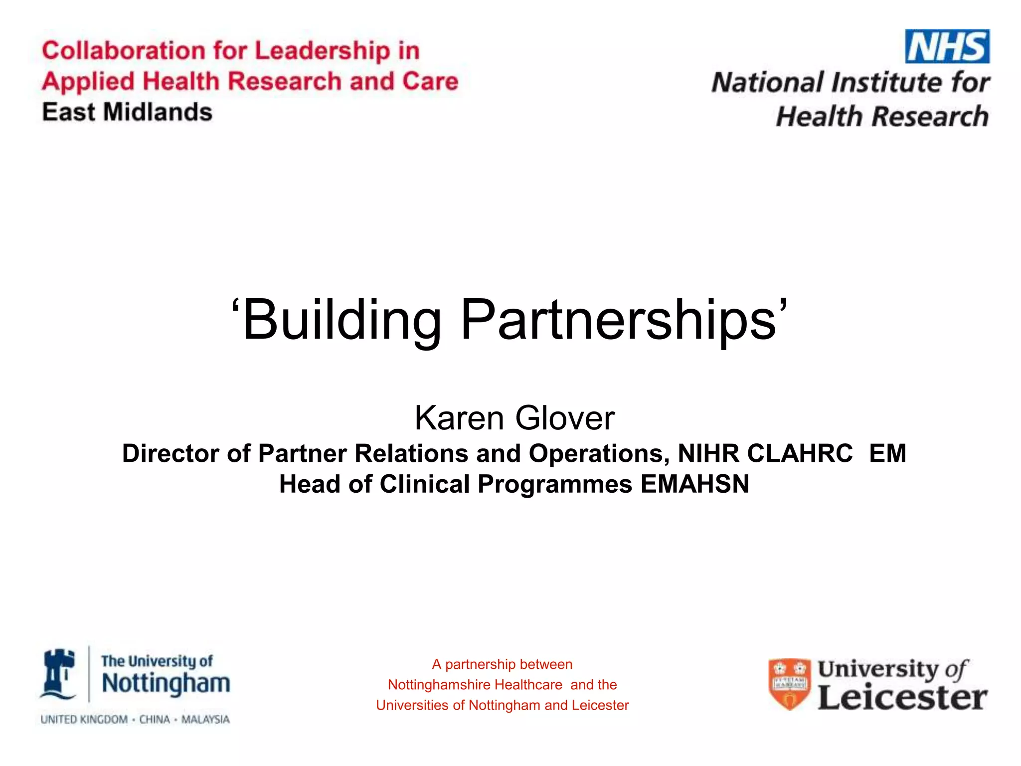 ‘Building Partnerships’
Karen Glover
Director of Partner Relations and Operations, NIHR CLAHRC EM
Head of Clinical Programmes EMAHSN
A partnership between
Nottinghamshire Healthcare and the
Universities of Nottingham and Leicester
 