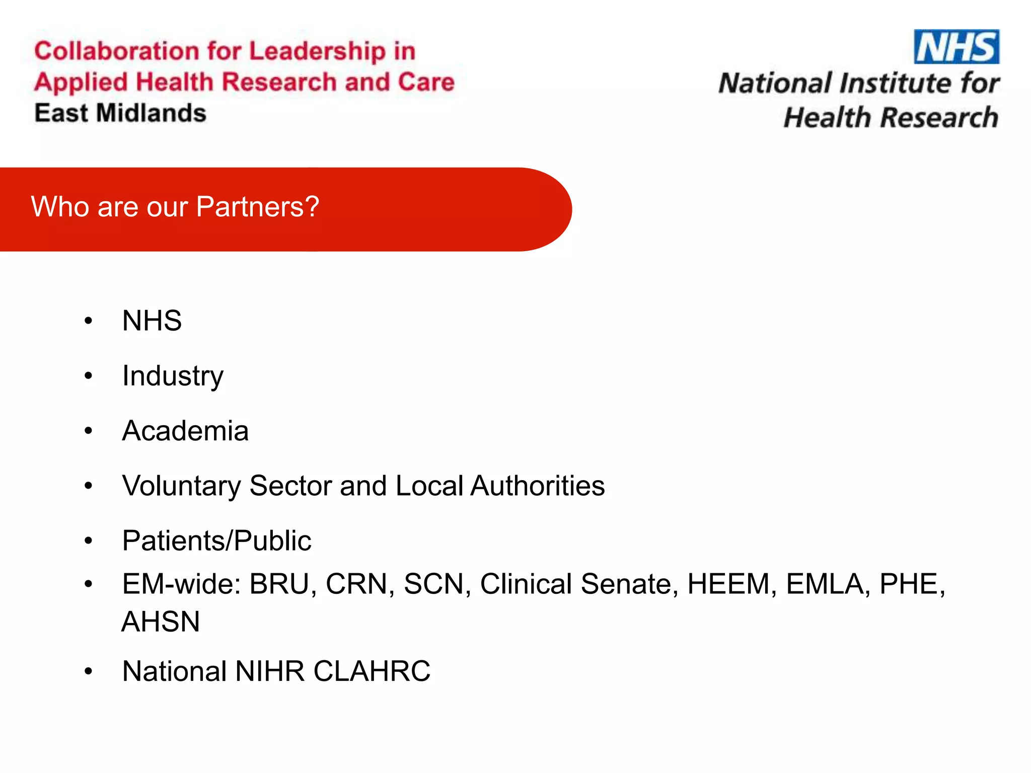 • NHS
• Industry
• Academia
• Voluntary Sector and Local Authorities
• Patients/Public
• EM-wide: BRU, CRN, SCN, Clinical Senate, HEEM, EMLA, PHE,
AHSN
• National NIHR CLAHRC
Who are our Partners?
 
