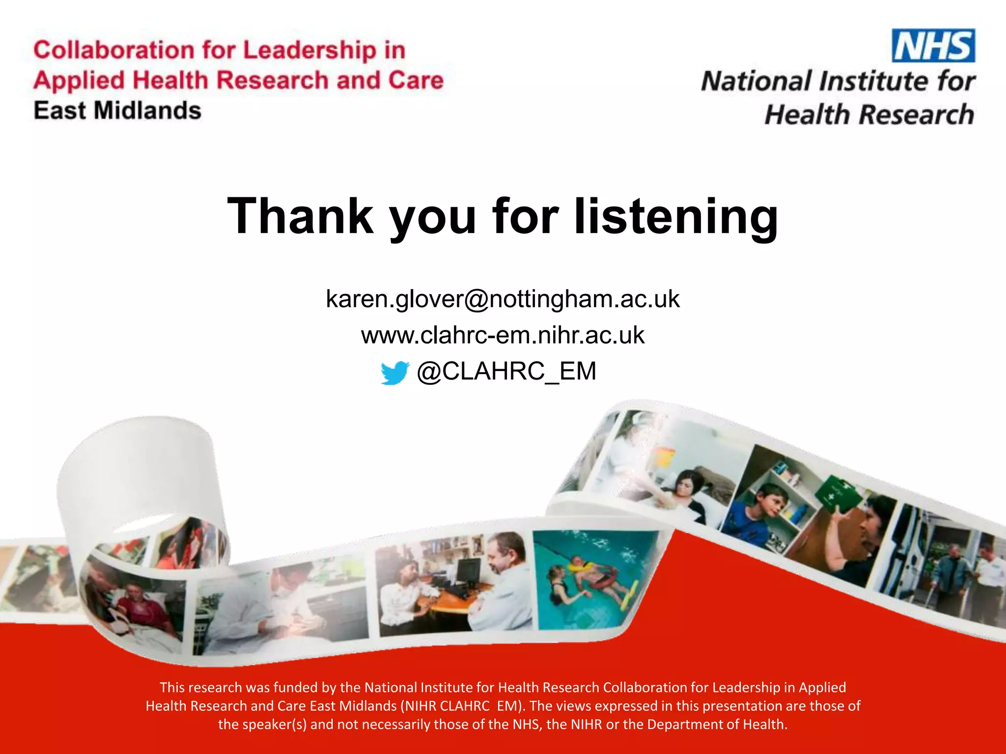 Thank you for listening
karen.glover@nottingham.ac.uk
www.clahrc-em.nihr.ac.uk
@CLAHRC_EM
This research was funded by the National Institute for Health Research Collaboration for Leadership in Applied
Health Research and Care East Midlands (NIHR CLAHRC EM). The views expressed in this presentation are those of
the speaker(s) and not necessarily those of the NHS, the NIHR or the Department of Health.
 