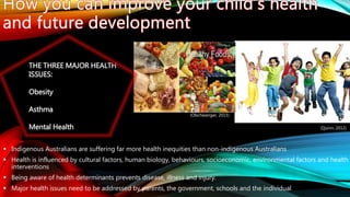  Indigenous Australians are suffering far more health inequities than non-indigenous Australians
 Health is influenced by cultural factors, human biology, behaviours, socioeconomic, environmental factors and health
interventions
 Being aware of health determinants prevents disease, illness and injury.
 Major health issues need to be addressed by parents, the government, schools and the individual
(Quinn, 2012)
(Olschwanger, 2015)
THE THREE MAJOR HEALTH
ISSUES:
Obesity
Asthma
Mental Health
 