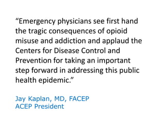 “Emergency physicians see first hand
the tragic consequences of opioid
misuse and addiction and applaud the
Centers for Disease Control and
Prevention for taking an important
step forward in addressing this public
health epidemic.”
Jay Kaplan, MD, FACEP
ACEP President
 