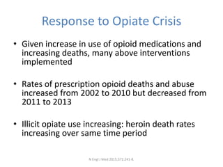 Response to Opiate Crisis
• Given increase in use of opioid medications and
increasing deaths, many above interventions
implemented
• Rates of prescription opioid deaths and abuse
increased from 2002 to 2010 but decreased from
2011 to 2013
• Illicit opiate use increasing: heroin death rates
increasing over same time period
N Engl J Med 2015;372:241-8.
 