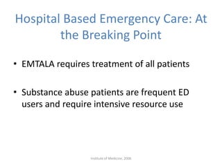 Hospital Based Emergency Care: At
the Breaking Point
• EMTALA requires treatment of all patients
• Substance abuse patients are frequent ED
users and require intensive resource use
Institute of Medicine, 2006
 