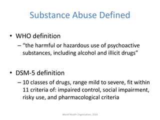 Substance Abuse Defined
• WHO definition
– “the harmful or hazardous use of psychoactive
substances, including alcohol and illicit drugs”
• DSM-5 definition
– 10 classes of drugs, range mild to severe, fit within
11 criteria of: impaired control, social impairment,
risky use, and pharmacological criteria
World Health Organization, 2016
 