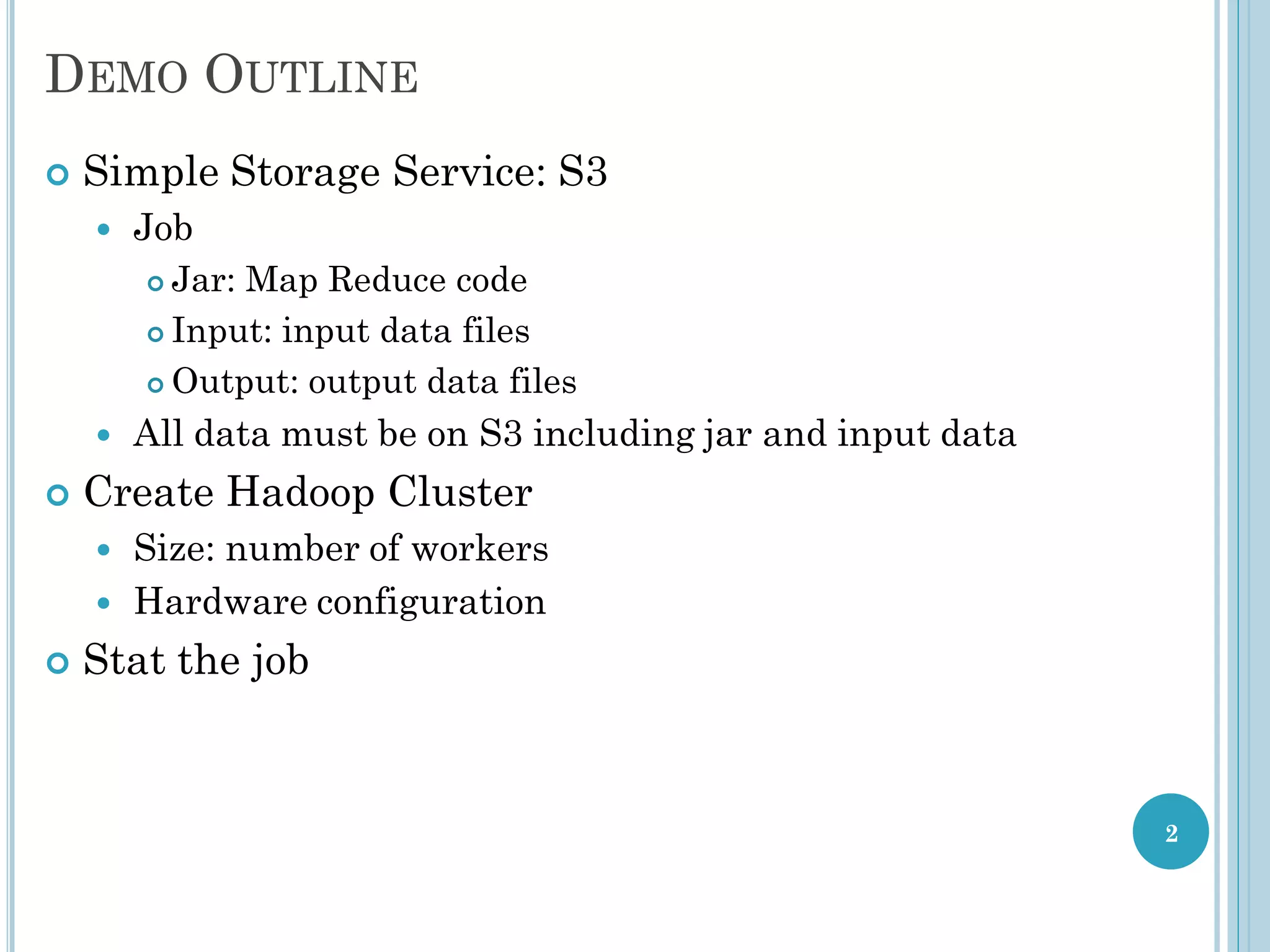 DEMO OUTLINE
 Simple Storage Service: S3
 Job
 Jar: Map Reduce code
 Input: input data files
 Output: output data files
 All data must be on S3 including jar and input data
 Create Hadoop Cluster
 Size: number of workers
 Hardware configuration
 Stat the job
2
 