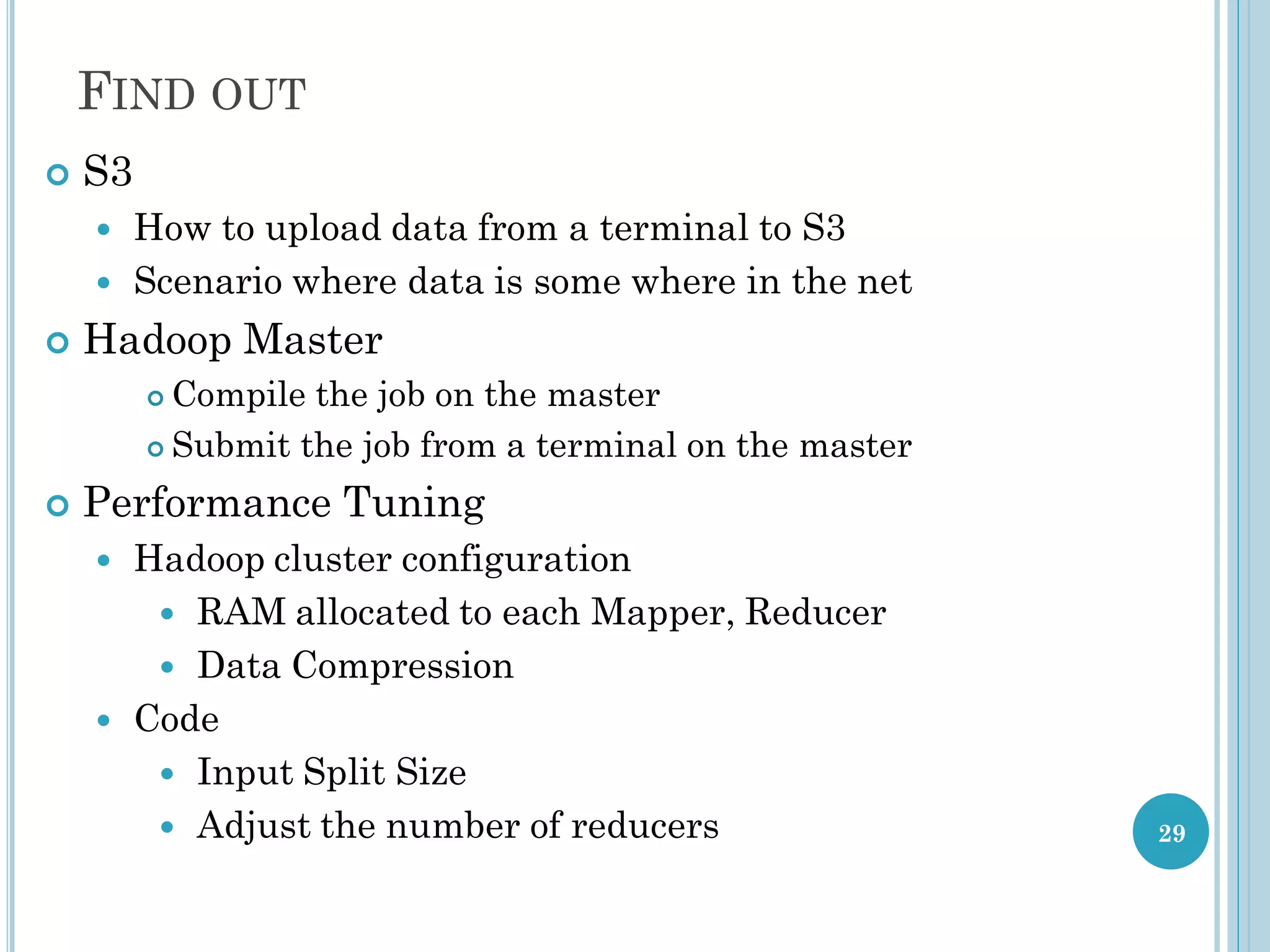 FIND OUT
29
 S3
 How to upload data from a terminal to S3
 Scenario where data is some where in the net
 Hadoop Master
 Compile the job on the master
 Submit the job from a terminal on the master
 Performance Tuning
 Hadoop cluster configuration
 RAM allocated to each Mapper, Reducer
 Data Compression
 Code
 Input Split Size
 Adjust the number of reducers
 