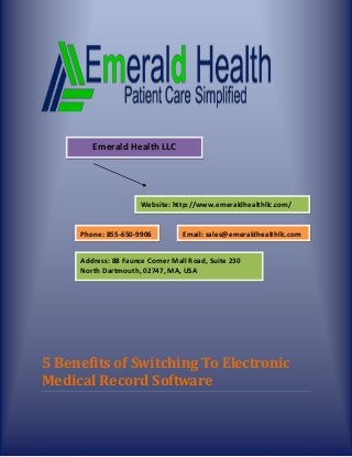 5 Benefits of Switching To Electronic
Medical Record Software
Emerald Health LLC
Website: http://www.emeraldhealthllc.com/
Phone: 855-650-9906
Address: 88 Faunce Corner Mall Road, Suite 230
North Dartmouth, 02747, MA, USA
Email: sales@emeraldhealthllc.com
sales@emeraldhealthllc.com
 