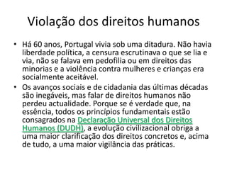 Violação dos direitos humanos
• Há 60 anos, Portugal vivia sob uma ditadura. Não havia
  liberdade política, a censura escrutinava o que se lia e
  via, não se falava em pedofilia ou em direitos das
  minorias e a violência contra mulheres e crianças era
  socialmente aceitável.
• Os avanços sociais e de cidadania das últimas décadas
  são inegáveis, mas falar de direitos humanos não
  perdeu actualidade. Porque se é verdade que, na
  essência, todos os princípios fundamentais estão
  consagrados na Declaração Universal dos Direitos
  Humanos (DUDH), a evolução civilizacional obriga a
  uma maior clarificação dos direitos concretos e, acima
  de tudo, a uma maior vigilância das práticas.
 