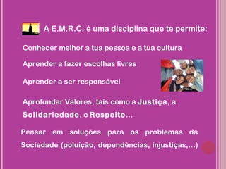 A E.M.R.C. é uma disciplina que te permite:

Conhecer melhor a tua pessoa e a tua cultura

Aprender a fazer escolhas livres

Aprender a ser responsável

Aprofundar Valores, tais como a Justiça, a
Solidariedade, o Respeito…

Pensar em soluções para os problemas da
Sociedade (poluição, dependências, injustiças,…)
 