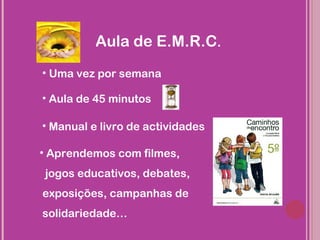 Aula de E.M.R.C.
• Uma vez por semana

• Aula de 45 minutos

• Manual e livro de actividades

• Aprendemos com filmes,
jogos educativos, debates,
exposições, campanhas de
solidariedade…
 