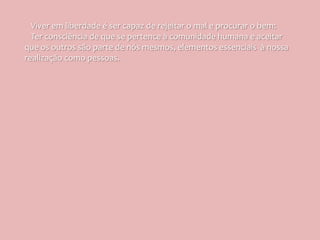 Viver em liberdade é ser capaz de rejeitar o mal e procurar o bem:
  Ter consciência de que se pertence à comunidade humana e aceitar
que os outros são parte de nós mesmos, elementos essenciais à nossa
realização como pessoas.
 