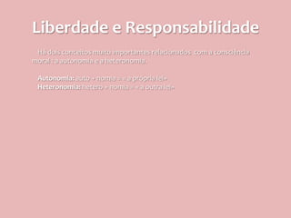 Liberdade e Responsabilidade
 Há dois conceitos muito importantes relacionados com a consciência
moral : a autonomia e a heteronomia.

 Autonomia: auto + nomia = « a própria lei»
 Heteronomia: hetero + nomia = « a outra lei»
 