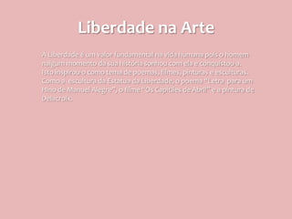 Liberdade na Arte
A Liberdade é um valor fundamental na vida humana pois o homem
nalgum momento da sua história sonhou com ela e conquistou-a.
Isto inspirou-o como tema de poemas, filmes, pinturas e esculturas.
Como a escultura da Estatua da Liberdade, o poema “Letra para um
Hino de Manuel Alegre”, o filme “Os Capitães de Abril” e a pintura de
Delacroix.
 