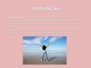Introdução
 A liberdade é um tema essencial a todo o ser humano.
 Por amor à liberdade muitos morreram, muitos sofreram para hoje
podermos ser livres. Livres no sentido de liberdade de expressão, por
exemplo.
 De certeza, que sentes a sua necessidade de ter alguma autonomia,
não gostas de viver completamente dependente dos adultos.
 
