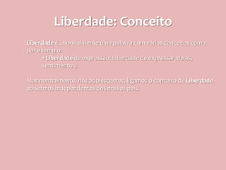 Liberdade: Conceito
Liberdade é , normalmente uma palavra com vários conceitos como
por exemplo:
      • Liberdade de expressão: Liberdade de expressar ideias,
      sentimentos;

Mas normalmente, nós adolescentes, ligamos o conceito de Liberdade
ao sermos independentes dos nossos pais.
 