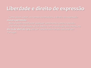 Liberdade e direito de expressão
  Como deves saber, no tempo da Ditadura, o direito de expressão
não era permitido.
  Não se podia manifestar qualquer sentimento contra o estado.
  O direito de expressão só foi obtido com a revolução dos cravos, no
dia 25 de abril de 1974, daí ser considerado feriado nacional em
Portugal.
 
