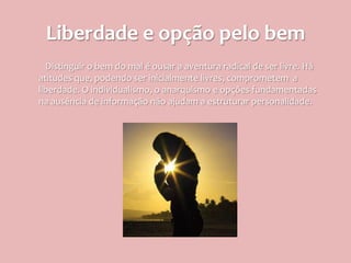 Liberdade e opção pelo bem
  Distinguir o bem do mal é ousar a aventura radical de ser livre. Há
atitudes que, podendo ser inicialmente livres, comprometem a
liberdade. O individualismo, o anarquismo e opções fundamentadas
na ausência de informação não ajudam a estruturar personalidade.
 