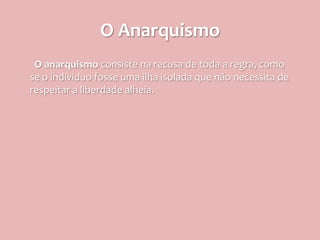 O Anarquismo
 O anarquismo consiste na recusa de toda a regra, como
se o individuo fosse uma ilha isolada que não necessita de
respeitar a liberdade alheia.
 