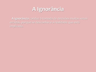 A Ignorância
 A ignorância conduz à tomada de decisões muitas vezes
erradas, porque se desconhece a realidade que está
implicada.
 