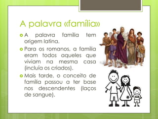 A palavra «família»
A

palavra família tem
origem latina.
 Para os romanos, a família
eram todos aqueles que
viviam na mesma casa
(incluía os criados).
 Mais tarde, o conceito de
família passou a ter base
nos descendentes (laços
de sangue).

 