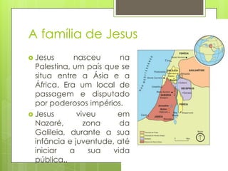 A família de Jesus
 Jesus

nasceu
na
Palestina, um país que se
situa entre a Ásia e a
África. Era um local de
passagem e disputado
por poderosos impérios.
 Jesus
viveu
em
Nazaré,
zona
da
Galileia, durante a sua
infância e juventude, até
iniciar
a
sua
vida
pública..

 