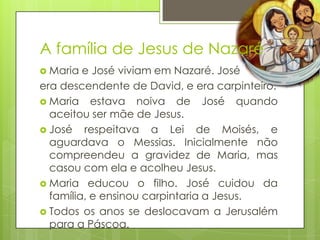 A família de Jesus de Nazaré
 Maria

e José viviam em Nazaré. José
era descendente de David, e era carpinteiro.
 Maria estava noiva de José quando
aceitou ser mãe de Jesus.
 José respeitava a Lei de Moisés, e
aguardava o Messias. Inicialmente não
compreendeu a gravidez de Maria, mas
casou com ela e acolheu Jesus.
 Maria educou o filho. José cuidou da
família, e ensinou carpintaria a Jesus.
 Todos os anos se deslocavam a Jerusalém
para a Páscoa.

 