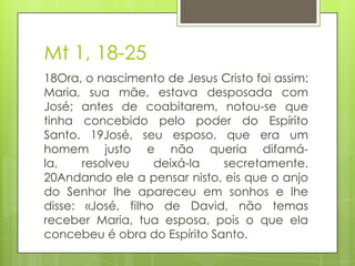 Mt 1, 18-25
18Ora, o nascimento de Jesus Cristo foi assim:
Maria, sua mãe, estava desposada com
José; antes de coabitarem, notou-se que
tinha concebido pelo poder do Espírito
Santo. 19José, seu esposo, que era um
homem justo e não queria difamála,
resolveu
deixá-la
secretamente.
20Andando ele a pensar nisto, eis que o anjo
do Senhor lhe apareceu em sonhos e lhe
disse: «José, filho de David, não temas
receber Maria, tua esposa, pois o que ela
concebeu é obra do Espírito Santo.

 