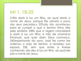 Mt 1, 18-25
21Ela dará à luz um filho, ao qual darás o
nome de Jesus, porque Ele salvará o povo
dos seus pecados.» 22Tudo isto aconteceu
para se cumprir o que o Senhor tinha dito
pelo profeta: 23Eis que a virgem conceberá
e dará à luz um filho; e hão de chamá-lo
Emanuel, que quer dizer: Deus connosco.
24Despertando do sono, José fez como lhe
ordenou o anjo do Senhor, e recebeu sua
esposa. 25E, sem que antes a tivesse
conhecido, ela deu à luz um filho, ao qual ele
pôs o nome de Jesus.

 