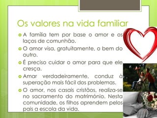 Os valores na vida familiar
A

família tem por base o amor e os
laços de comunhão.
 O amor visa, gratuitamente, o bem do
outro.
 É preciso cuidar o amor para que ele
cresça.
 Amar verdadeiramente, conduz à
superação mais fácil dos problemas.
 O amor, nos casais cristãos, realiza-se
no sacramento do matrimónio. Nesta
comunidade, os filhos aprendem pelos
pais a escola da vida.

 