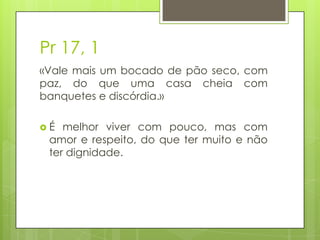 Pr 17, 1
«Vale mais um bocado de pão seco, com
paz, do que uma casa cheia com
banquetes e discórdia.»
É

melhor viver com pouco, mas com
amor e respeito, do que ter muito e não
ter dignidade.

 