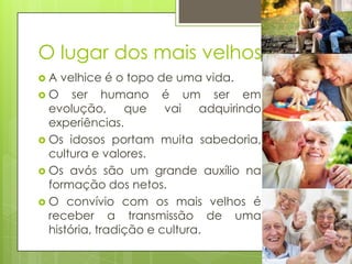 O lugar dos mais velhos
A

velhice é o topo de uma vida.
 O ser humano é um ser em
evolução, que
vai
adquirindo
experiências.
 Os idosos portam muita sabedoria,
cultura e valores.
 Os avós são um grande auxílio na
formação dos netos.
 O convívio com os mais velhos é
receber a transmissão de uma
história, tradição e cultura.

 