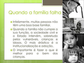 Quando a família falha
 Infelizmente,

muitas pessoas não
têm uma boa base familiar,
 Quando a família não cumpre a
sua função, a sociedade civil e
o Estado intervêm, sobretudo
pelos vulneráveis, crianças e
idosos. O mais drástico é a
institucionalização e adoção.
 O importante é fazer o que é
melhor para o bem das
crianças.

 
