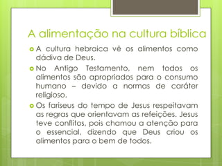 A alimentação na cultura bíblica
A

cultura hebraica vê os alimentos como
dádiva de Deus.
 No Antigo Testamento, nem todos os
alimentos são apropriados para o consumo
humano – devido a normas de caráter
religioso.
 Os fariseus do tempo de Jesus respeitavam
as regras que orientavam as refeições. Jesus
teve conflitos, pois chamou a atenção para
o essencial, dizendo que Deus criou os
alimentos para o bem de todos.

 