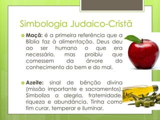 Simbologia Judaico-Cristã
 Maçã:

é a primeira referência que a
Bíblia faz à alimentação. Deus deu
ao ser humano o que era
necessário,
mas
proibiu
que
comessem
da
árvore
do
conhecimento do bem e do mal.

 Azeite:

sinal de bênção divina
(missão importante e sacramentos).
Simboliza a alegria, fraternidade,
riqueza e abundância. Tinha como
fim curar, temperar e iluminar.

 