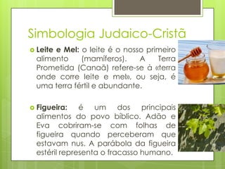 Simbologia Judaico-Cristã
 Leite

e Mel: o leite é o nosso primeiro
alimento
(mamíferos).
A
Terra
Prometida (Canaã) refere-se à «terra
onde corre leite e mel», ou seja, é
uma terra fértil e abundante.

 Figueira:

é um dos principais
alimentos do povo bíblico. Adão e
Eva cobriram-se com folhas de
figueira quando perceberam que
estavam nus. A parábola da figueira
estéril representa o fracasso humano.

 